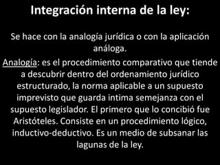 Integración interna de la ley:
 Se hace con la analogía jurídica o con la aplicación
                        análoga.
Analogía: es el procedimiento comparativo que tiende
     a descubrir dentro del ordenamiento jurídico
    estructurado, la norma aplicable a un supuesto
    imprevisto que guarda intima semejanza con el
 supuesto legislador. El primero que lo concibió fue
   Aristóteles. Consiste en un procedimiento lógico,
  inductivo-deductivo. Es un medio de subsanar las
                   lagunas de la ley.
 