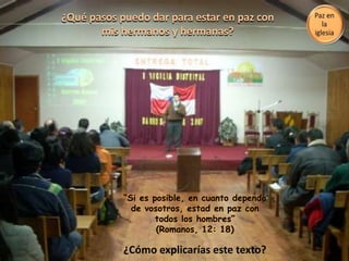 ¿Qué pasos puedo dar para estar en paz con mis hermanos y hermanas?“Si es posible, en cuanto dependa de vosotros, estad en paz con todos los hombres” (Romanos, 12: 18)Paz en la iglesia¿Cómo explicarías este texto?