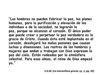 “Los hombres no pueden fabricar la paz, los planes humanos, para la purificación y elevación de los individuos o de la sociedad, no lograrán la paz, porque no alcanzan al corazón. El único poder que puede crear o perpetuar la paz verdadera es la gracia de Cristo. Cuando ésta esté implantada en el corazón, desalojará las malas pasiones que causan luchas y disensiones. Los rostros de los hombres y mujeres que andan y trabajan con Dios expresan la paz del cielo. Están rodeados por la atmósfera celestial. Para esas almas, el reino de Dios empezó ya.”E.G.W. (La maravillosa gracia, cp. 1, pg. 32)