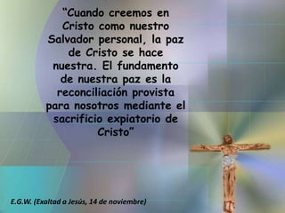 “Cuando creemos en Cristo como nuestro Salvador personal, la paz de Cristo se hace nuestra. El fundamento de nuestra paz es la reconciliación provista para nosotros mediante el sacrificio expiatorio de Cristo”E.G.W. (Exaltad a Jesús, 14 de noviembre)