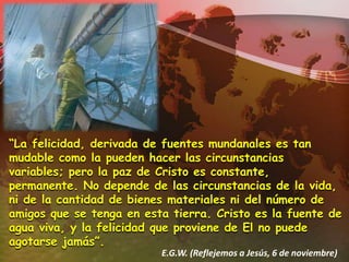 “La felicidad, derivada de fuentes mundanales es tan mudable como la pueden hacer las circunstancias variables; pero la paz de Cristo es constante, permanente. No depende de las circunstancias de la vida, ni de la cantidad de bienes materiales ni del número de amigos que se tenga en esta tierra. Cristo es la fuente de agua viva, y la felicidad que proviene de El no puede agotarse jamás”.E.G.W. (Reflejemos a Jesús, 6 de noviembre)
