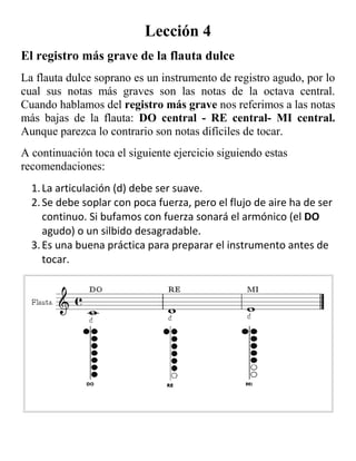 Lección 4<br />El registro más grave de la flauta dulce<br />La flauta dulce soprano es un instrumento de registro agudo, por lo cual sus notas más graves son las notas de la octava central. Cuando hablamos del registro más grave nos referimos a las notas más bajas de la flauta: DO central - RE central- MI central. Aunque parezca lo contrario son notas difíciles de tocar.<br />A continuación toca el siguiente ejercicio siguiendo estas recomendaciones:<br />La articulación (d) debe ser suave. <br />Se debe soplar con poca fuerza, pero el flujo de aire ha de ser continuo. Si bufamos con fuerza sonará el armónico (el DO agudo) o un silbido desagradable. <br />Es una buena práctica para preparar el instrumento antes de tocar. <br />