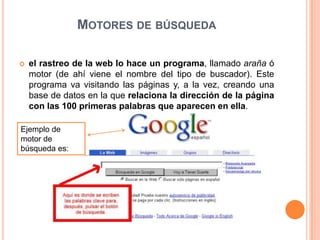 Motores de búsquedael rastreo de la web lo hace un programa, llamado araña ó motor (de ahí viene el nombre del tipo de buscador). Este programa va visitando las páginas y, a la vez, creando una base de datos en la que relaciona la dirección de la página con las 100 primeras palabras que aparecen en ella.Ejemplo de motor de búsqueda es: