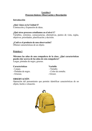 Lección 4
Procesos básicos: Observación y Descripción
Introducción
¿Qué vimos en la Unidad I?
Contracción y Expansión de ideas.
¿Qué otros procesos estudiamos en el nivel 1?
Variables, extremos, consecuencias, alternativas, puntos de vista, reglas,
objetivos, prioridades, planificación y decisión.
¿Cuál es el producto de una observación?
Obtener características de un objeto.
Práctica 1
Miremos las uñas de una compañera de la clase. ¿Qué características
puedes dar acerca de las uñas de esta compañera?
Largas, pintadas de negro, gruesas.
Características
- Largas.
- Pintadas de negro.
- Gruesas.

Variable
- Tamaño.
- Color de esmalte.
- Grosor.

OBSERVACIÓN
Operación del pensamiento que permite identificar características de un
objeto, hecho o situación.

 