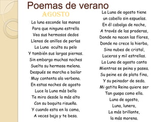 Poemas de verano
                                 La Luna de agosto tiene
       Agosto                    un cabello sin espuelas.
 La luna esconde las manos
                                 En él cabalga de noche,
  Para que ninguna estrella
                                A través de las praderas,
  Vea sus hermosos dedos
                                Donde no nacen las flores,
 Llenos de anillos de perlas
                                Donde no crece la hierba,
   La Luna oculta su pelo
                                  Sino nubes de cristal,
Y también sus largas piernas.
                                 Luceros y mil estrellas.
Sin embargo muchas noches
                                 La Luna de agosto canta
 Suelta su hermosa melena.
                                Mientras se peina y pasea.
Después se marcha a bailar
                                Su peine es de plata fina,
 Muy contenta ala verbena.
                                 Y su peinador de seda.
 En estas noches de agosto
                                Mi gatita Reina quiere ser
   Luce la Luna más bella
                                  Tan guapa como ella.
 Te mira desde lo más alto
                                     Luna de agosto,
   Con su boquita risueña.
                                      Luna, lunera,
 Y cuando esta en la cama,
                                    La más brillante,
  A veces baja y te besa.
                                     la más morena.
 