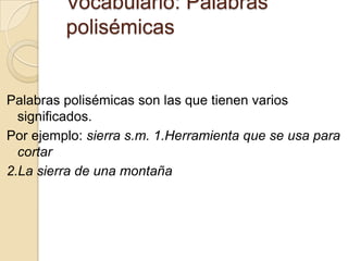 Vocabulario: Palabras
         polisémicas


Palabras polisémicas son las que tienen varios
  significados.
Por ejemplo: sierra s.m. 1.Herramienta que se usa para
  cortar
2.La sierra de una montaña
 