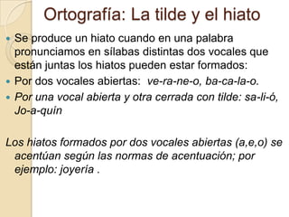Ortografía: La tilde y el hiato
 Se produce un hiato cuando en una palabra
  pronunciamos en sílabas distintas dos vocales que
  están juntas los hiatos pueden estar formados:
 Por dos vocales abiertas: ve-ra-ne-o, ba-ca-la-o.
 Por una vocal abierta y otra cerrada con tilde: sa-li-ó,
  Jo-a-quín

Los hiatos formados por dos vocales abiertas (a,e,o) se
 acentúan según las normas de acentuación; por
 ejemplo: joyería .
 