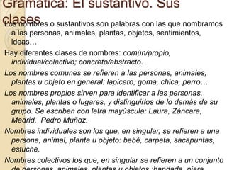 Gramática: El sustantivo. Sus
clases o sustantivos son palabras con las que nombramos
Los nombres
  a las personas, animales, plantas, objetos, sentimientos,
  ideas…
Hay diferentes clases de nombres: común/propio,
  individual/colectivo; concreto/abstracto.
Los nombres comunes se refieren a las personas, animales,
  plantas u objeto en general: lapicero, goma, chica, perro…
Los nombres propios sirven para identificar a las personas,
  animales, plantas o lugares, y distinguirlos de lo demás de su
  grupo. Se escriben con letra mayúscula: Laura, Záncara,
  Madrid, Pedro Muñoz.
Nombres individuales son los que, en singular, se refieren a una
  persona, animal, planta u objeto: bebé, carpeta, sacapuntas,
  estuche.
Nombres colectivos los que, en singular se refieren a un conjunto
 