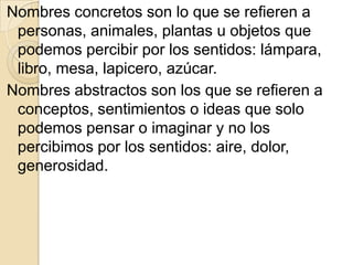Nombres concretos son lo que se refieren a
 personas, animales, plantas u objetos que
 podemos percibir por los sentidos: lámpara,
 libro, mesa, lapicero, azúcar.
Nombres abstractos son los que se refieren a
 conceptos, sentimientos o ideas que solo
 podemos pensar o imaginar y no los
 percibimos por los sentidos: aire, dolor,
 generosidad.
 