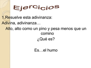 1.Resuelve esta adivinanza:
Adivina, adivinanza…
  Alto, alto como un pino y pesa menos que un
                      comino
                    ¿Qué es?

                 Es…el humo
 