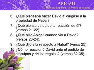 Abigail
                   Su Nombre Significa “Mi Padre es Alegría”


6. ¿Qué planeaba hacer David al dirigirse a la
   propiedad de Nabal?
7. ¿Qué piensa usted de la reacción de él?
   (versos 21-22).
8. ¿Qué hizo Abigail cuando vio a David?
   (versos 23-24).
9. ¿Qué dijo ella respecto a Nabal? (verso 25).
10.¿Cómo reaccionó David ante el pedido de
   disculpas y de los regalos? (versos 32-35).
 