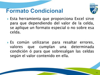 Esta herramienta que proporciona Excel sirve para que dependiendo del valor de la celda, se aplique un formato especial o no sobre esa celda.Es común utilizarse para resaltar errores, valores que cumplan una determinada condición ó para que sobresalgan las celdas según el valor contenido en ella.15Formato Condicional
