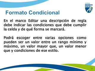 17Formato CondicionalEn el marco Editar una descripción de regla debe indicar las condiciones que debe cumplir la celda y de qué forma se marcará. Podrá escoger entre varias opciones como pueden ser un valor entre un rango mínimo y máximo, un valor mayor que, un valor menor que y condiciones de ese estilo.