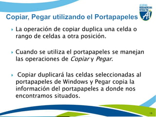 La operación de copiar duplica una celda o rango de celdas a otra posición.Cuando se utiliza el portapapeles se manejan las operaciones de Copiar y Pegar. Copiar duplicará las celdas seleccionadas al portapapeles de Windows y Pegar copia la información del portapapeles a donde nos encontramos situados.19Copiar, Pegar utilizando el Portapapeles