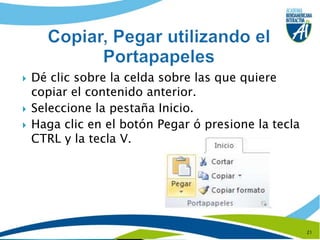 Dé clic sobre la celda sobre las que quiere copiar el contenido anterior.Seleccione la pestaña Inicio.Haga clic en el botón Pegar ó presione la tecla  CTRL y la tecla V.21Copiar, Pegar utilizando el Portapapeles