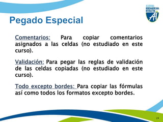 24Pegado EspecialComentarios:Para copiar comentarios asignados a las celdas (no estudiado en este curso).Validación:Para pegar las reglas de validación de las celdas copiadas (no estudiado en este curso).Todo excepto bordes: Para copiar las fórmulas así como todos los formatos excepto bordes.