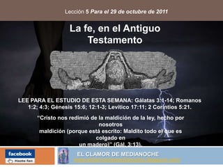 Lección 5 Para el 29 de octubre de 2011


                   La fe, en el Antiguo
                       Testamento




LEE PARA EL ESTUDIO DE ESTA SEMANA: Gálatas 3:1-14; Romanos
   1:2; 4:3; Génesis 15:6; 12:1-3; Levítico 17:11; 2 Corintios 5:21.
       “Cristo nos redimió de la maldición de la ley, hecho por
                              nosotros
        maldición (porque está escrito: Maldito todo el que es
                             colgado en
                       un madero)” (Gál. 3:13).
                     EL CLAMOR DE MEDIANOCHE
                    www.elclamordemedianoche.blogspot.com/
 