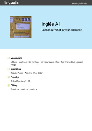 www.lingualia.com 
Inglés A1 
Lesson 5: What is your address? 
Vocabulario 
address | apartment | flat | birthday | city | countryside | field | floor | home | last | please | 
village 
Gramática 
Regular Plurals | Adjective Word Order 
Fonética 
Ordinal Numbers 1 - 10. 
Diálogo 
Questions, questions, questions... 
 