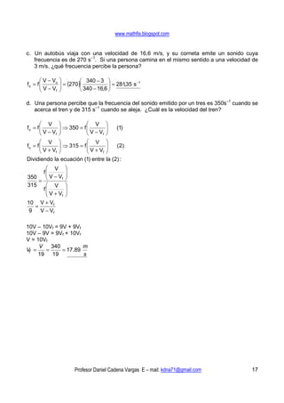 www.mathfis.blogspot.com


c. Un autobús viaja con una velocidad de 16,6 m/s, y su corneta emite un sonido cuya
   frecuencia es de 270 s–1. Si una persona camina en el mismo sentido a una velocidad de
   3 m/s, ¿qué frecuencia percibe la persona?

        V − Vo             340 − 3 
fo = f 
       V−V        = (270 )
                                         = 281,35 s
                                                      −1

             f             340 − 16,6 

d. Una persona percibe que la frecuencia del sonido emitido por un tres es 350s–1 cuando se
   acerca el tren y de 315 s–1 cuando se aleja. ¿Cuál es la velocidad del tren?

        V                    V
fo = f 
       V−V        ⇒ 350 = f 
                                
                              V−V
                                     (1)
           f                   f

        V                    V
fo = f 
       V+V        ⇒ 315 = f 
                                
                              V+V
                                     ( 2)
           f                   f

Dividiendo la ecuación (1) entre la (2) :
       V           
     f
      V−V          
                    
    =              
350        f

315    V           
     f
      V+V          
                    
          f        
10 V + Vf
   =
 9   V − Vf

10V – 10Vf = 9V + 9Vf
10V – 9V = 9Vf + 10Vf
V = 10Vf
     V   340          m
Vf =   =      = 17.89
     19 19            s




                         Profesor Daniel Cadena Vargas E – mail: kdna71@gmail.com       17
 