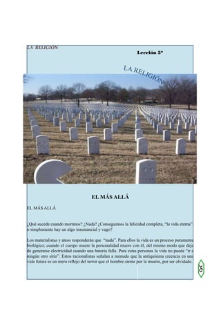 LA RELIGIÓN
                                                              Lección 5ª


                                                      L A RE
                                                            LIG
                                                               I        ÓN




                                    EL MÁS ALLÁ
EL MÁS ALLÁ


¿Qué sucede cuando morimos? ¿Nada? ¿Conseguimos la felicidad completa, “la vida eterna”,
o simplemente hay un algo insustancial y vago?

Los materialistas y ateos responderán que “nada”. Para ellos la vida es un proceso puramente
biológico; cuando el cuerpo muere la personalidad muere con él, del mismo modo que deja
de generarse electricidad cuando una batería falla. Para estas personas la vida no puede “ir a
ningún otro sitio”. Estos racionalistas señalan a menudo que la antiquísima creencia en una
vida futura es un mero reflejo del terror que el hombre siente por la muerte, por ser olvidado.
                                                                                                  CyC
 