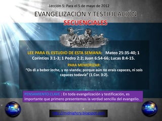 Lección 5: Para el 5 de mayo de 2012




 LEE PARA EL ESTUDIO DE ESTA SEMANA: Mateo 25:35-40; 1
   Corintios 3:1-3; 1 Pedro 2:2; Juan 6:54-66; Lucas 8:4-15.
                          PARA MEMORIZAR:
“Os di a beber leche, y no vianda; porque aún no erais capaces, ni sois
                     capaces todavía” (1 Cor. 3:2).



PENSAMIENTO CLAVE : En toda evangelización y testificación, es
importante que primero presentemos la verdad sencilla del evangelio.


                http://midnighcry.blogspot.com
 
