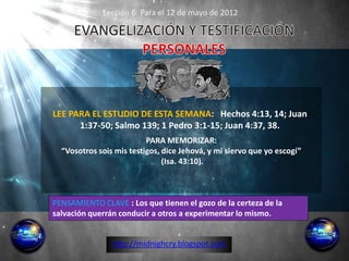 Lección 6: Para el 12 de mayo de 2012




LEE PARA EL ESTUDIO DE ESTA SEMANA: Hechos 4:13, 14; Juan
      1:37-50; Salmo 139; 1 Pedro 3:1-15; Juan 4:37, 38.
                          PARA MEMORIZAR:
  “Vosotros sois mis testigos, dice Jehová, y mi siervo que yo escogí”
                               (Isa. 43:10).



PENSAMIENTO CLAVE : Los que tienen el gozo de la certeza de la
salvación querrán conducir a otros a experimentar lo mismo.


                http://midnighcry.blogspot.com
 
