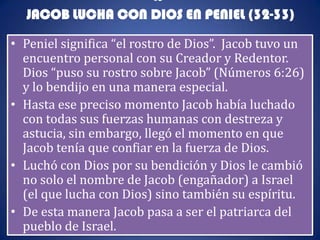 IS
  JACOB LUCHA CON DIOS EN PENIEL (32-33)

• Peniel significa “el rostro de Dios”. Jacob tuvo un
  encuentro personal con su Creador y Redentor.
  Dios “puso su rostro sobre Jacob” (Números 6:26)
  y lo bendijo en una manera especial.
• Hasta ese preciso momento Jacob había luchado
  con todas sus fuerzas humanas con destreza y
  astucia, sin embargo, llegó el momento en que
  Jacob tenía que confiar en la fuerza de Dios.
• Luchó con Dios por su bendición y Dios le cambió
  no solo el nombre de Jacob (engañador) a Israel
  (el que lucha con Dios) sino también su espíritu.
• De esta manera Jacob pasa a ser el patriarca del
  pueblo de Israel.
 