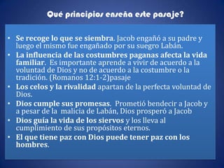 Qué principios enseña este pasaje?

• Se recoge lo que se siembra. Jacob engañó a su padre y
  luego el mismo fue engañado por su suegro Labán.
• La influencia de las costumbres paganas afecta la vida
  familiar. Es importante aprende a vivir de acuerdo a la
  voluntad de Dios y no de acuerdo a la costumbre o la
  tradición. (Romanos 12:1-2)pasaje
• Los celos y la rivalidad apartan de la perfecta voluntad de
  Dios.
• Dios cumple sus promesas. Prometió bendecir a Jacob y
  a pesar de la malicia de Labán, Dios prosperó a Jacob
• Dios guía la vida de los siervos y los lleva al
  cumplimiento de sus propósitos eternos.
• El que tiene paz con Dios puede tener paz con los
  hombres.
 