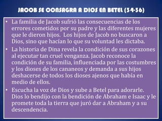 JACOB SE CONSAGRA A DIOS EN BETEL (34-36)
• La familia de Jacob sufrió las consecuencias de los
  errores cometidos por su padre y las diferentes mujeres
  que le dieron hijos. Los hijos de Jacob no buscaron a
  Dios, sino que hacían lo que su voluntad les dictaba.
• La historia de Dina revela la condición de sus corazones
  al ejecutar tan cruel venganza. Jacob reconoce la
  condición de su familia, influenciada por las costumbres
  y los dioses de los cananeos y demanda a sus hijos
  deshacerse de todos los dioses ajenos que había en
  medio de ellos.
• Escucha la voz de Dios y sube a Betel para adorarle.
  Dios lo bendijo con la bendición de Abraham e Isaac y le
  promete toda la tierra que juró dar a Abraham y a su
  descendencia.
 
