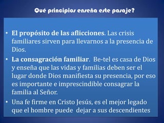 Qué principios enseña este pasaje?


• El propósito de las aflicciones. Las crisis
  familiares sirven para llevarnos a la presencia de
  Dios.
• La consagración familiar. Be-tel es casa de Dios
  y enseña que las vidas y familias deben ser el
  lugar donde Dios manifiesta su presencia, por eso
  es importante e imprescindible consagrar la
  familia al Señor.
• Una fe firme en Cristo Jesús, es el mejor legado
  que el hombre puede dejar a sus descendientes
 