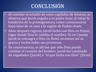 Conclusión
• Al concluir el estudio de estos capítulos de Génesis, se
  observa que Jacob engaña a su padre Isaac al robar la
  bendición de la primogenitura, como consecuencia
  huye lejos de su casa a la región de Padan-Aram.
• Años después regresa, Jacob lucha con Dios en Peniel,
  lugar donde Dios le cambia el nombre. Ya en Canaán
  Jacob se consagra a Dios en Betel, reconoce así su
  gracia y recibe todas sus promesas.
• En consecuencia, se afirma que sólo Dios puede
  cambiar el corazón del hombre. Jacob fue cambiado
  de engañador (Jacob) a “el que lucha con Dios” (Israel
 