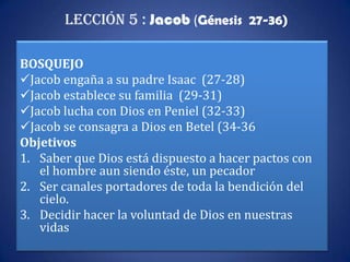 Lección 5 : Jacob (Génesis 27-36)

BOSQUEJO
Jacob engaña a su padre Isaac (27-28)
Jacob establece su familia (29-31)
Jacob lucha con Dios en Peniel (32-33)
Jacob se consagra a Dios en Betel (34-36
Objetivos
1. Saber que Dios está dispuesto a hacer pactos con
   el hombre aun siendo éste, un pecador
2. Ser canales portadores de toda la bendición del
   cielo.
3. Decidir hacer la voluntad de Dios en nuestras
   vidas
 