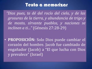 Texto a memorizar
“Dios pues, te dé del rocío del cielo, y de las
 grosuras de la tierra, y abundancia de trigo y
 de mosto, sírvante pueblos, y naciones se
 inclinen a ti…” (Génesis 27:28-29)

• PROPOSICIÓN: Solo Dios puede cambiar el
  corazón del hombre. Jacob fue cambiado de
  engañador (Jacob) a “El que lucha con Dios
  y prevalece” (Israel)
 