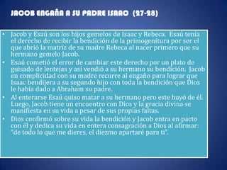 JACOB ENGAÑA A SU PADRE ISAAC (27-28)

• Jacob y Esaú son los hijos gemelos de Isaac y Rebeca. Esaú tenía
  el derecho de recibir la bendición de la primogenitura por ser el
  que abrió la matriz de su madre Rebeca al nacer primero que su
  hermano gemelo Jacob.
• Esaú cometió el error de cambiar este derecho por un plato de
  guisado de lentejas y así vendió a su hermano su bendición. Jacob
  en complicidad con su madre recurre al engaño para lograr que
  Isaac bendijera a su segundo hijo con toda la bendición que Dios
  le había dado a Abraham su padre.
• Al enterarse Esaú quiso matar a su hermano pero este huyó de él.
  Luego, Jacob tiene un encuentro con Dios y la gracia divina se
  manifiesta en su vida a pesar de sus propias faltas.
• Dios confirmó sobre su vida la bendición y Jacob entra en pacto
  con él y dedica su vida en entera consagración a Dios al afirmar:
  “de todo lo que me dieres, el diezmo apartaré para ti”.
 
