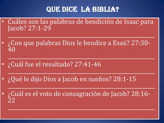 Que dice la Biblia?
• Cuáles son las palabras de bendición de Isaac para
  Jacob? 27:1-29
  __________________________________________________________
• ¿Con que palabras Dios le bendice a Esaú? 27:30-
  40
  __________________________________________________________
• ¿Cuál fue el resultado? 27:41-46
  __________________________________________________________
• ¿Qué le dijo Dios a Jacob en sueños? 28:1-15
  __________________________________________________________
• ¿Cuál es el voto de consagración de Jacob? 28:16-
  22
  __________________________________________________________
 