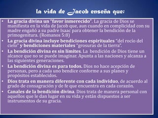 la vida de Jacob enseña que:
• La gracia divina un “favor inmerecido”. La gracia de Dios se
  manifiesta en la vida de Jacob que, aun cuando en complicidad con su
  madre engañó a su padre Isaac para obtener la bendición de la
  primogenitura. (Romanos 5:8)
• La gracia divina incluye bendiciones espirituales “del rocío del
  cielo” y bendiciones materiales “grosuras de la tierra”.
• La bendición divina es sin límites. La bendición de Dios tiene un
  alcance que no se puede imaginar. Apunta a las naciones y alcanza a
  las siguientes generaciones.
• La bendición divina es para todos. Dios no hace acepción de
  personas, pero a cada uno bendice conforme a sus planes y
  propósitos establecidos.
• Dios trata en manera diferente con cada individuo, de acuerdo al
  grado de consagración y de fe que encuentra en cada corazón.
• Canales de la bendición divina. Dios trata de manera personal con
  aquellos que le dan lugar en su vida y están dispuestos a ser
  instrumentos de su gracia.
 