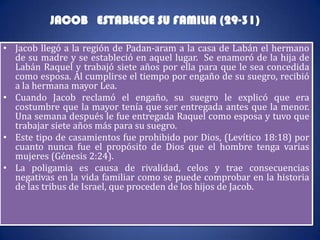 JACOB ESTABLECE SU FAMILIA (29-31)

• Jacob llegó a la región de Padan-aram a la casa de Labán el hermano
  de su madre y se estableció en aquel lugar. Se enamoró de la hija de
  Labán Raquel y trabajó siete años por ella para que le sea concedida
  como esposa. Al cumplirse el tiempo por engaño de su suegro, recibió
  a la hermana mayor Lea.
• Cuando Jacob reclamó el engaño, su suegro le explicó que era
  costumbre que la mayor tenía que ser entregada antes que la menor.
  Una semana después le fue entregada Raquel como esposa y tuvo que
  trabajar siete años más para su suegro.
• Este tipo de casamientos fue prohibido por Dios, (Levítico 18:18) por
  cuanto nunca fue el propósito de Dios que el hombre tenga varias
  mujeres (Génesis 2:24).
• La poligamia es causa de rivalidad, celos y trae consecuencias
  negativas en la vida familiar como se puede comprobar en la historia
  de las tribus de Israel, que proceden de los hijos de Jacob.
 