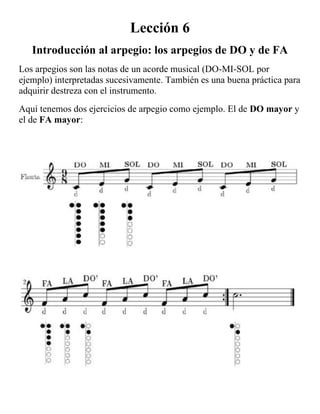 Lección 6<br />Introducción al arpegio: los arpegios de DO y de FA<br />Los arpegios son las notas de un acorde musical (DO-MI-SOL por ejemplo) interpretadas sucesivamente. También es una buena práctica para adquirir destreza con el instrumento.<br />Aquí tenemos dos ejercicios de arpegio como ejemplo. El de DO mayor y el de FA mayor: <br />Ejercicio arpegios<br />