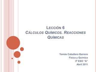 Lección 6 Cálculos Químicos. Reacciones Químicas Tomás Caballero Barrero Física y Química 3º ESO “A” Abril 2011 