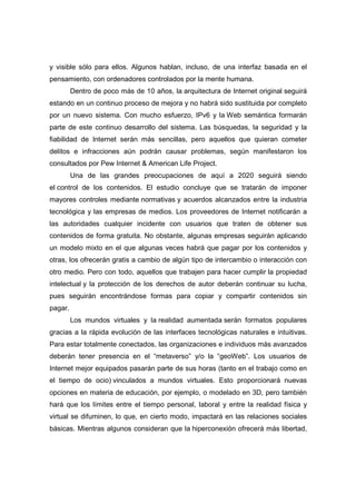 y visible sólo para ellos. Algunos hablan, incluso, de una interfaz basada en el
pensamiento, con ordenadores controlados por la mente humana.
         Dentro de poco más de 10 años, la arquitectura de Internet original seguirá
estando en un continuo proceso de mejora y no habrá sido sustituida por completo
por un nuevo sistema. Con mucho esfuerzo, IPv6 y la Web semántica formarán
parte de este continuo desarrollo del sistema. Las búsquedas, la seguridad y la
fiabilidad de Internet serán más sencillas, pero aquellos que quieran cometer
delitos e infracciones aún podrán causar problemas, según manifestaron los
consultados por Pew Internet & American Life Project.
         Una de las grandes preocupaciones de aquí a 2020 seguirá siendo
el control de los contenidos. El estudio concluye que se tratarán de imponer
mayores controles mediante normativas y acuerdos alcanzados entre la industria
tecnológica y las empresas de medios. Los proveedores de Internet notificarán a
las autoridades cualquier incidente con usuarios que traten de obtener sus
contenidos de forma gratuita. No obstante, algunas empresas seguirán aplicando
un modelo mixto en el que algunas veces habrá que pagar por los contenidos y
otras, los ofrecerán gratis a cambio de algún tipo de intercambio o interacción con
otro medio. Pero con todo, aquellos que trabajen para hacer cumplir la propiedad
intelectual y la protección de los derechos de autor deberán continuar su lucha,
pues seguirán encontrándose formas para copiar y compartir contenidos sin
pagar.
         Los mundos virtuales y la realidad aumentada serán formatos populares
gracias a la rápida evolución de las interfaces tecnológicas naturales e intuitivas.
Para estar totalmente conectados, las organizaciones e individuos más avanzados
deberán tener presencia en el “metaverso” y/o la “geoWeb”. Los usuarios de
Internet mejor equipados pasarán parte de sus horas (tanto en el trabajo como en
el tiempo de ocio) vinculados a mundos virtuales. Esto proporcionará nuevas
opciones en materia de educación, por ejemplo, o modelado en 3D, pero también
hará que los límites entre el tiempo personal, laboral y entre la realidad física y
virtual se difuminen, lo que, en cierto modo, impactará en las relaciones sociales
básicas. Mientras algunos consideran que la hiperconexión ofrecerá más libertad,
 