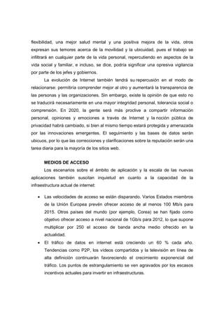 flexibilidad, una mejor salud mental y una positiva mejora de la vida, otros
expresan sus temores acerca de la movilidad y la ubicuidad, pues el trabajo se
infiltrará en cualquier parte de la vida personal, repercutiendo en aspectos de la
vida social y familiar, e incluso, se dice, podría significar una opresiva vigilancia
por parte de los jefes y gobiernos.
       La evolución de Internet también tendrá su repercusión en el modo de
relacionarse: permitiría comprender mejor al otro y aumentará la transparencia de
las personas y las organizaciones. Sin embargo, existe la opinión de que esto no
se traducirá necesariamente en una mayor integridad personal, tolerancia social o
comprensión. En 2020, la gente será más proclive a compartir información
personal, opiniones y emociones a través de Internet y la noción pública de
privacidad habrá cambiado, si bien al mismo tiempo estará protegida y amenazada
por las innovaciones emergentes. El seguimiento y las bases de datos serán
ubicuos, por lo que las correcciones y clarificaciones sobre la reputación serán una
tarea diaria para la mayoría de los sitios web.


       MEDIOS DE ACCESO
       Los escenarios sobre el ámbito de aplicación y la escala de las nuevas
aplicaciones también suscitan inquietud en cuanto a la capacidad de la
infraestructura actual de internet:

   •   Las velocidades de acceso se están disparando. Varios Estados miembros
       de la Unión Europea prevén ofrecer acceso de al menos 100 Mb/s para
       2015. Otros países del mundo (por ejemplo, Corea) se han fijado como
       objetivo ofrecer acceso a nivel nacional de 1Gb/s para 2012, lo que supone
       multiplicar por 250 el acceso de banda ancha medio ofrecido en la
       actualidad.
   •   El tráfico de datos en internet está creciendo un 60 % cada año.
       Tendencias como P2P, los vídeos compartidos y la televisión en línea de
       alta definición continuarán favoreciendo el crecimiento exponencial del
       tráfico. Los puntos de estrangulamiento se ven agravados por los escasos
       incentivos actuales para invertir en infraestructuras.
 