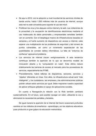 •   De aquí a 2012, con la adopción a nivel mundial de los servicios móviles de
       banda ancha, habrá 1,000 millones más de usuarios de internet, aunque
       esta red no esté concebida para soportar el uso del móvil.
   •   Proliferan los virus y los ataques contra internet y la web. Las violaciones de
       la privacidad y la usurpación de identificaciones electrónicas mediante el
       uso inadecuado de datos personales y empresariales sensibles también
       van en aumento. Con el despliegue masivo de infraestructuras basadas en
       sensores y el fuerte aumento de dispositivos con acceso a internet, cabe
       esperar una multiplicación de los problemas de seguridad y del número de
       puntos vulnerables, así como un incremento espectacular de las
       posibilidades de cometer delitos informáticos. La falta de “entornos de
       confianza” agravará el problema.
   •   Los servicios de internet crecen vertiginosamente. A esta tendencia
       contribuye también la aparición de lo que se denomina modelo de
       innovación abierta y la “computación en nube”. Esta última reduce
       drásticamente las barreras de acceso al mercado para los proveedores de
       servicios, especialmente las PYME.
   •   Previsiblemente, habrá billones de dispositivos, sensores, servicios y
       “objetos” diferentes en línea. Con ellos, la infraestructura actual será “más
       inteligente”, y los ciudadanos, las empresas y las administraciones públicas
       podrán utilizar estos servicios por igual. Debe mejorarse nuestra capacidad
       de aplicar enfoques globales en apoyo de aplicaciones sociales.

       En cuanto a Navegación, la relación con la Web también cambiará
sustancialmente. En el futuro, será posible navegar sin ratón, utilizando la voz y
eliminando la necesidad de pantallas y teclados.

       De igual manera la aparición de la Internet del futuro ocasionará profundos
cambios en los métodos de enseñanza - aprendizaje y en los objetivos educativos
pues producirá un gran golpe a la educación memorística.
 