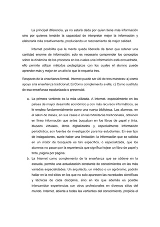 La principal diferencia, ya no estará dada por quien tiene más información
sino por quienes tendrán la capacidad de interpretar mejor la información y
elaborarla más creativamente, produciendo un razonamiento de mejor calidad.

      Internet posibilita que la mente quede liberada de tener que retener una
cantidad enorme de información; solo es necesario comprender los conceptos
sobre la dinámica de los procesos en los cuales una información está encuadrada,
ello permite utilizar métodos pedagógicos con los cuales el alumno puede
aprender más y mejor en un año lo que le requería tres.

Respecto de la enseñanza formal, Internet puede ser útil de tres maneras: a) como
apoyo a la enseñanza tradicional; b) Como complemento a ella; c) Como sustituto
de esa enseñanza escolarizada o presencial.

   a. La primera vertiente es la más utilizada. A Internet, especialmente en los
      países de mayor desarrollo económico y con más recursos informáticos, se
      le emplea fundamentalmente como una nueva biblioteca. Los alumnos, en
      el salón de clases, en sus casas o en las bibliotecas tradicionales, obtienen
      en línea información que antes buscaban en los libros de papel y tinta.
      Museos    virtuales,   libros   digitalizados   y   especialmente   información
      periodística, son fuentes de investigación para los estudiantes. En ese tipo
      de indagaciones, suele haber una limitación: la información que se solicita
      en un motor de búsqueda es tan específica, o especializada, que los
      alumnos no pasan por la experiencia que significa hojear un libro de papel y
      tinta, página por página.
   b. La Internet como complemento de la enseñanza que se obtiene en la
      escuela, permite una actualización constante de conocimientos en las más
      variadas especialidades. Un arquitecto, un médico o un agrónomo, podrán
      hallar en la red sitios en los que no solo aparecen las novedades científicas
      y técnicas de cada disciplina, sino en los que además es posible
      intercambiar experiencias con otros profesionales en diversos sitios del
      mundo. Internet, abierta a todas las vertientes del conocimiento, propicia el
 