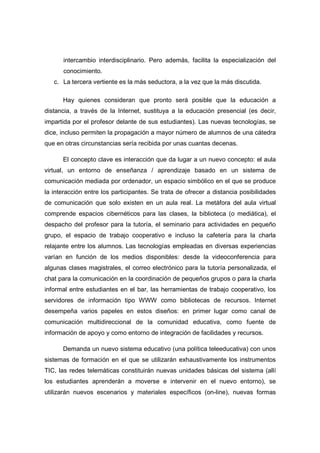 intercambio interdisciplinario. Pero además, facilita la especialización del
      conocimiento.
   c. La tercera vertiente es la más seductora, a la vez que la más discutida.

      Hay quienes consideran que pronto será posible que la educación a
distancia, a través de la Internet, sustituya a la educación presencial (es decir,
impartida por el profesor delante de sus estudiantes). Las nuevas tecnologías, se
dice, incluso permiten la propagación a mayor número de alumnos de una cátedra
que en otras circunstancias sería recibida por unas cuantas decenas.

      El concepto clave es interacción que da lugar a un nuevo concepto: el aula
virtual, un entorno de enseñanza / aprendizaje basado en un sistema de
comunicación mediada por ordenador, un espacio simbólico en el que se produce
la interacción entre los participantes. Se trata de ofrecer a distancia posibilidades
de comunicación que solo existen en un aula real. La metáfora del aula virtual
comprende espacios cibernéticos para las clases, la biblioteca (o mediática), el
despacho del profesor para la tutoría, el seminario para actividades en pequeño
grupo, el espacio de trabajo cooperativo e incluso la cafetería para la charla
relajante entre los alumnos. Las tecnologías empleadas en diversas experiencias
varían en función de los medios disponibles: desde la videoconferencia para
algunas clases magistrales, el correo electrónico para la tutoría personalizada, el
chat para la comunicación en la coordinación de pequeños grupos o para la charla
informal entre estudiantes en el bar, las herramientas de trabajo cooperativo, los
servidores de información tipo WWW como bibliotecas de recursos. Internet
desempeña varios papeles en estos diseños: en primer lugar como canal de
comunicación multidireccional de la comunidad educativa, como fuente de
información de apoyo y como entorno de integración de facilidades y recursos.

      Demanda un nuevo sistema educativo (una política teleeducativa) con unos
sistemas de formación en el que se utilizarán exhaustivamente los instrumentos
TIC, las redes telemáticas constituirán nuevas unidades básicas del sistema (allí
los estudiantes aprenderán a moverse e intervenir en el nuevo entorno), se
utilizarán nuevos escenarios y materiales específicos (on-line), nuevas formas
 