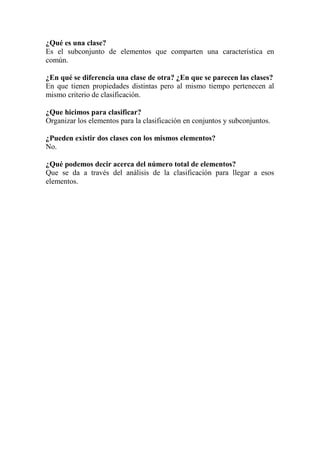 ¿Qué es una clase?
Es el subconjunto de elementos que comparten una característica en
común.
¿En qué se diferencia una clase de otra? ¿En que se parecen las clases?
En que tienen propiedades distintas pero al mismo tiempo pertenecen al
mismo criterio de clasificación.
¿Que hicimos para clasificar?
Organizar los elementos para la clasificación en conjuntos y subconjuntos.
¿Pueden existir dos clases con los mismos elementos?
No.
¿Qué podemos decir acerca del número total de elementos?
Que se da a través del análisis de la clasificación para llegar a esos
elementos.

 