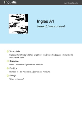 www.lingualia.com 
Inglés A1 
Lesson 6: Yours or mine? 
Vocabulario 
big | cold | fair | fine | great | hot | long | loud | new | nice | slow | square | straight | wet | 
wrong | quick | quiet 
Gramática 
Nouns | Possessive Adjectives and Pronouns 
Fonética 
Numbers 21 - 30. Possessive Adjectives and Pronouns. 
Diálogo 
Where in the world? 
 