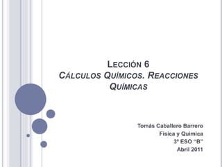 Lección 6 Cálculos Químicos. Reacciones Químicas Tomás Caballero Barrero Física y Química 3º ESO “B” Abril 2011 