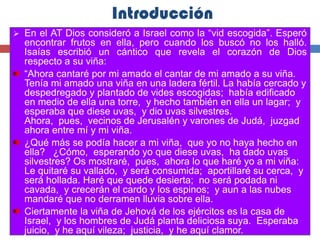 Introducción
   En el AT Dios consideró a Israel como la “vid escogida”. Esperó
    encontrar frutos en ella, pero cuando los buscó no los halló.
    Isaías escribió un cántico que revela el corazón de Dios
    respecto a su viña:
    “Ahora cantaré por mi amado el cantar de mi amado a su viña.
    Tenía mi amado una viña en una ladera fértil. La había cercado y
    despedregado y plantado de vides escogidas; había edificado
    en medio de ella una torre, y hecho también en ella un lagar; y
    esperaba que diese uvas, y dio uvas silvestres.
    Ahora, pues, vecinos de Jerusalén y varones de Judá, juzgad
    ahora entre mí y mi viña.
    ¿Qué más se podía hacer a mi viña, que yo no haya hecho en
    ella? ¿Cómo, esperando yo que diese uvas, ha dado uvas
    silvestres? Os mostraré, pues, ahora lo que haré yo a mi viña:
    Le quitaré su vallado, y será consumida; aportillaré su cerca, y
    será hollada. Haré que quede desierta; no será podada ni
    cavada, y crecerán el cardo y los espinos; y aun a las nubes
    mandaré que no derramen lluvia sobre ella.
    Ciertamente la viña de Jehová de los ejércitos es la casa de
    Israel, y los hombres de Judá planta deliciosa suya. Esperaba
    juicio, y he aquí vileza; justicia, y he aquí clamor.
 