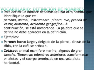  Para

definir un nombre debemos utilizar otro nombre que
identifique lo que es:
persona, animal, instrumento, planta, ave, prenda de
vestir, alimento, accidente geográfico… A
continuación, se está nombrando. La palabra que se
define no debe aparecer en la definición.
 Ejemplos:
 Peroné: hueso largo y delgado de la pierna, detrás de la
tibia, con la cuál se articula.
 Cetáceo: animal mamífero marino, algunos de gran
tamaño. Tienen sus miembros anteriores transformadas
en aletas y el cuerpo terminado en una sola aleta
horizontal.

 
