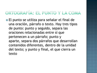  El

punto se utiliza para señalar el final de
una oración, párrafo o texto. Hay tres tipos
de punto: punto y seguido, separa las
oraciones relacionadas entre sí que
pertenecen a un párrafo; punto y
aparte, separa dos párrafos que desarrollan
contenidos diferentes, dentro de la unidad
del texto; y punto y final, el que cierra un
texto

 